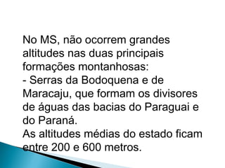 No MS, não ocorrem grandes
altitudes nas duas principais
formações montanhosas:
- Serras da Bodoquena e de
Maracaju, que formam os divisores
de águas das bacias do Paraguai e
do Paraná.
As altitudes médias do estado ficam
entre 200 e 600 metros.
 
