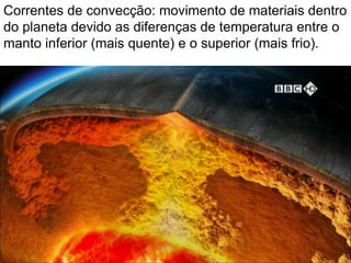 Correntes de convecção: movimento de materiais dentro
do planeta devido as diferenças de temperatura entre o
manto inferior (mais quente) e o superior (mais frio).
 