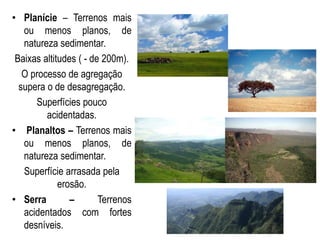• Planície – Terrenos mais
ou menos planos, de
natureza sedimentar.
Baixas altitudes ( - de 200m).
O processo de agregação
supera o de desagregação.
Superfícies pouco
acidentadas.
• Planaltos – Terrenos mais
ou menos planos, de
natureza sedimentar.
Superfície arrasada pela
erosão.
• Serra – Terrenos
acidentados com fortes
desníveis.
 