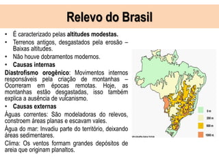 Relevo do Brasil
• É caracterizado pelas altitudes modestas.
• Terrenos antigos, desgastados pela erosão –
Baixas altitudes.
• Não houve dobramentos modernos.
• Causas internas
Diastrofismo orogênico: Movimentos internos
responsáveis pela criação de montanhas –
Ocorreram em épocas remotas. Hoje, as
montanhas estão desgastadas, isso também
explica a ausência de vulcanismo.
• Causas externas
Águas correntes: São modeladoras do relevos,
constroem áreas planas e escavam vales.
Água do mar: Invadiu parte do território, deixando
áreas sedimentares.
Clima: Os ventos formam grandes depósitos de
areia que originam planaltos.
 