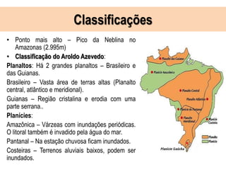 Classificações
• Ponto mais alto – Pico da Neblina no
Amazonas (2.995m)
• Classificação do Aroldo Azevedo:
Planaltos: Há 2 grandes planaltos – Brasileiro e
das Guianas.
Brasileiro – Vasta área de terras altas (Planalto
central, atlântico e meridional).
Guianas – Região cristalina e erodia com uma
parte serrana..
Planícies:
Amazônica – Várzeas com inundações periódicas.
O litoral também é invadido pela água do mar.
Pantanal – Na estação chuvosa ficam inundados.
Costeiras – Terrenos aluviais baixos, podem ser
inundados.
 