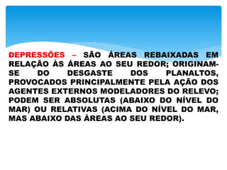 DEPRESSÕES – SÃO ÁREAS REBAIXADAS EM
RELAÇÃO ÀS ÁREAS AO SEU REDOR; ORIGINAM-
SE DO DESGASTE DOS PLANALTOS,
PROVOCADOS PRINCIPALMENTE PELA AÇÃO DOS
AGENTES EXTERNOS MODELADORES DO RELEVO;
PODEM SER ABSOLUTAS (ABAIXO DO NÍVEL DO
MAR) OU RELATIVAS (ACIMA DO NÍVEL DO MAR,
MAS ABAIXO DAS ÁREAS AO SEU REDOR).
 