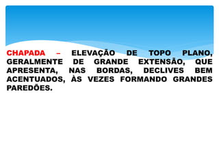 CHAPADA – ELEVAÇÃO DE TOPO PLANO,
GERALMENTE DE GRANDE EXTENSÃO, QUE
APRESENTA, NAS BORDAS, DECLIVES BEM
ACENTUADOS, ÀS VEZES FORMANDO GRANDES
PAREDÕES.
 