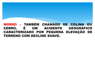 MORRO – TAMBÉM CHAMADO DE COLINA OU
CERRO, É UM ACIDENTE GEOGRÁFICO
CARACTERIZADO POR PEQUENA ELEVAÇÃO DE
TERRENO COM DECLINE SUAVE.
 
