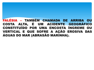 FALÉSIA – TAMBÉM CHAMADA DE ARRIBA OU
COSTA ALTA, É UM ACIDENTE GEOGRÁFICO
CONSTITUÍDO POR UMA ENCOSTA ÍNGREME OU
VERTICAL E QUE SOFRE A AÇÃO EROSIVA DAS
ÁGUAS DO MAR (ABRASÃO MARINHA).
 