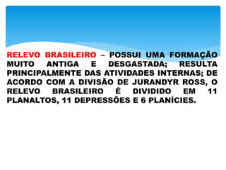 RELEVO BRASILEIRO – POSSUI UMA FORMAÇÃO
MUITO ANTIGA E DESGASTADA; RESULTA
PRINCIPALMENTE DAS ATIVIDADES INTERNAS; DE
ACORDO COM A DIVISÃO DE JURANDYR ROSS, O
RELEVO BRASILEIRO É DIVIDIDO EM 11
PLANALTOS, 11 DEPRESSÕES E 6 PLANÍCIES.
 