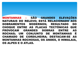 MONTANHAS – SÃO GRANDES ELEVAÇÕES
NATURAIS DO RELEVO; ESTÁ RELACIONADO AOS
DOBRAMENTOS MODERNOS; RESULTADO DO
CHOQUE ENTRE AS PLACAS TECTÔNICAS QUE
PROVOCAM GRANDES DOBRAS ENTRE AS
ROCHAS; UM CONJUNTO DE MONTANHAS É
CHAMADO DE CORDILHEIRA; DESTACAM-SE AS
MONTANHAS ROCHOSAS, OS ANDES, O HIMALAIA,
OS ALPES E O ATLAS.
 