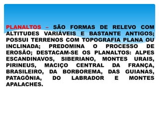 PLANALTOS – SÃO FORMAS DE RELEVO COM
ALTITUDES VARIÁVEIS E BASTANTE ANTIGOS;
POSSUI TERRENOS COM TOPOGRAFIA PLANA OU
INCLINADA; PREDOMINA O PROCESSO DE
EROSÃO; DESTACAM-SE OS PLANALTOS: ALPES
ESCANDINAVOS, SIBERIANO, MONTES URAIS,
PIRINEUS, MACIÇO CENTRAL DA FRANÇA,
BRASILEIRO, DA BORBOREMA, DAS GUIANAS,
PATAGÔNIA, DO LABRADOR E MONTES
APALACHES.
 