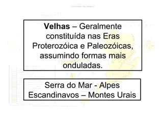 Velhas  – Geralmente constituída nas Eras Proterozóica e Paleozóicas, assumindo formas mais onduladas. Serra do Mar - Alpes Escandinavos – Montes Urais 
