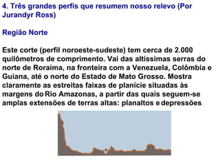 4. Três grandes perfis que resumem nosso relevo (Por Jurandyr Ross)  Região Norte Este corte (perfil noroeste-sudeste) tem cerca de 2.000 quilômetros de comprimento. Vai das altíssimas serras do norte de Roraima, na fronteira com a Venezuela, Colômbia e Guiana, até o norte do Estado de Mato Grosso. Mostra claramente as estreitas faixas de planície situadas às margens do   Rio Amazonas, a partir das quais seguem-se amplas extensões de terras altas: planaltos e   depressões .     