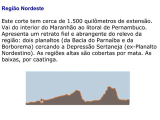Região Nordeste Este corte tem cerca de 1.500 quilômetros de extensão. Vai do interior do Maranhão ao litoral de Pernambuco. Apresenta um retrato fiel e abrangente do relevo da região: dois planaltos (da Bacia do Parnaíba e da Borborema) cercando a Depressão Sertaneja (ex-Planalto Nordestino). As regiões altas são cobertas por mata. As baixas, por caatinga. 