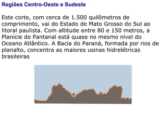 Regiões Centro-Oeste e Sudeste Este corte, com cerca de 1.500 quilômetros de comprimento, vai do Estado de Mato Grosso do Sul ao litoral paulista. Com altitude entre 80 e 150 metros, a Planície do Pantanal está quase no mesmo nível do Oceano Atlântico. A Bacia do Paraná, formada por rios de planalto, concentra as maiores usinas hidrelétricas brasileiras 