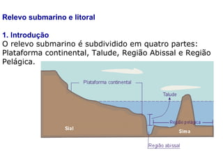 Relevo submarino e litoral 1. Introdução O relevo submarino é subdividido em quatro partes: Plataforma continental, Talude, Região Abissal e Região Pelágica. 
