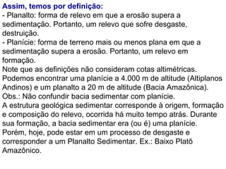 Assim, temos por definição: - Planalto: forma de relevo em que a erosão supera a sedimentação. Portanto, um relevo que sofre desgaste, destruição. - Planície: forma de terreno mais ou menos plana em que a sedimentação supera a erosão. Portanto, um relevo em formação. Note que as definições não consideram cotas altimétricas. Podemos encontrar uma planície a 4.000 m de altitude (Altiplanos Andinos) e um planalto a 20 m de altitude (Bacia Amazônica). Obs.: Não confundir bacia sedimentar com planície.  A estrutura geológica sedimentar corresponde à origem, formação e composição do relevo, ocorrida há muito tempo atrás. Durante sua formação, a bacia sedimentar era (ou é) uma planície. Porém, hoje, pode estar em um processo de desgaste e corresponder a um Planalto Sedimentar. Ex.: Baixo Platô Amazônico. 