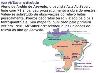 Aziz Ab’Saber, o discípulo Aluno de Aroldo de Azevedo, o paulista Aziz Ab’Saber, hoje com 71 anos, deu prosseguimento à obra do mestre. Valeu-se sobretudo de observações do relevo feitas pessoalmente. Poucos geógrafos terão viajado pelo país tanto   quanto ele. Seu mapa foi publicado pela primeira vez em 1958. Ab’Saber acrescentou duas unidades de relevo às oito de Azevedo.  