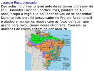 Jurandyr Ross, o inovador Deu aulas no primeiro grau ante de se tornar professor da USP. Jurandyr Luciano Sanches Ross, paulista de 48 anos, ocupa a vaga que Ab’Saber deixou ao se aposentar. Durante seis anos foi pesquisador no Projeto Radambrasil e ajudou a montar os mapas com as fotos de radar que usaria para revolucionar nossa Geografia. Com ele, as unidades de relevo saltam de dez para 28. 