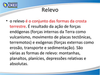 Relevo
• o relevo é o conjunto das formas da crosta
terrestre. É resultado da ação de forças
endógenas (forças internas da Terra como
vulcanismo, movimento de placas tectônicas,
terremotos) e exógenas (forças externas como
erosão, transporte e sedimentação). São
várias as formas de relevo: montanhas,
planaltos, planícies, depressões relativas e
absolutas.
 