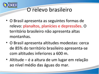 O relevo brasileiro
• O Brasil apresenta as seguintes formas de
relevo: planaltos, planícies e depressões. O
território brasileiro não apresenta altas
montanhas.
• O Brasil apresenta altitudes modestas: cerca
de 85% do território brasileiro apresenta-se
com altitudes inferiores a 600 m.
• Altitude – é a altura de um lugar em relação
ao nível médio das águas do mar.
 