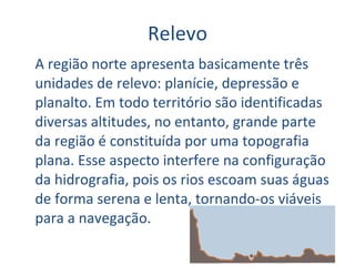 Relevo A região norte apresenta basicamente três unidades de relevo: planície, depressão e planalto. Em todo território são identificadas diversas altitudes, no entanto, grande parte da região é constituída por uma topografia plana. Esse aspecto interfere na configuração da hidrografia, pois os rios escoam suas águas de forma serena e lenta, tornando-os viáveis para a navegação.  
