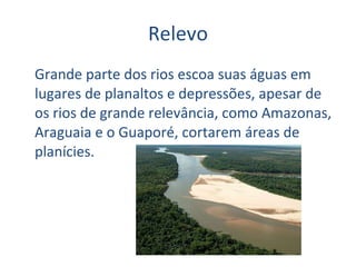 Relevo Grande parte dos rios escoa suas águas em lugares de planaltos e depressões, apesar de os rios de grande relevância, como Amazonas, Araguaia e o Guaporé, cortarem áreas de planícies.  