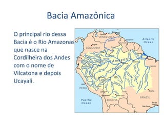Bacia Amazônica  O principal rio dessa Bacia é o Rio Amazonas que nasce na Cordilheira dos Andes com o nome de Vilcatona e depois Ucayali. 
