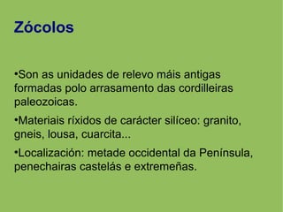 Zócolos
●
Son as unidades de relevo máis antigas
formadas polo arrasamento das cordilleiras
paleozoicas.
●
Materiais ríxidos de carácter silíceo: granito,
gneis, lousa, cuarcita...
●
Localización: metade occidental da Península,
penechairas castelás e extremeñas.
 