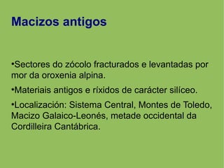 Macizos antigos
●
Sectores do zócolo fracturados e levantadas por
mor da oroxenia alpina.
●
Materiais antigos e ríxidos de carácter silíceo.
●
Localización: Sistema Central, Montes de Toledo,
Macizo Galaico-Leonés, metade occidental da
Cordilleira Cantábrica.
 