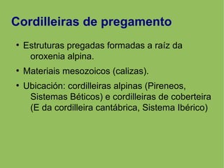 Cordilleiras de pregamento
●
Estruturas pregadas formadas a raíz da
oroxenia alpina.
●
Materiais mesozoicos (calizas).
●
Ubicación: cordilleiras alpinas (Pireneos,
Sistemas Béticos) e cordilleiras de coberteira
(E da cordilleira cantábrica, Sistema Ibérico)
 