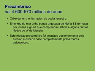 Precámbrico
hai 4.600-570 millóns de anos
●
Orixe da terra e formación da codia terrestre.
●
Emerxeu do mar unha banda arqueada de NW a SE formada
por lousas e gneis que comprendía Galicia e algúns puntos
illados do W da Meseta.
●
Este macizo precámbrico foi arrasado posteriormente pola
erosión e cuberto case completamente polos mares
paleozoicos.
 