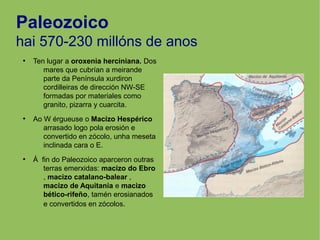 Paleozoico
hai 570-230 millóns de anos
●
Ten lugar a oroxenia herciniana. Dos
mares que cubrían a meirande
parte da Península xurdiron
cordilleiras de dirección NW-SE
formadas por materiales como
granito, pizarra y cuarcita.
●
Ao W érgueuse o Macízo Hespérico
arrasado logo pola erosión e
convertido en zócolo, unha meseta
inclinada cara o E.
●
Á fin do Paleozoico aparceron outras
terras emerxidas: macizo do Ebro
, macizo catalano-balear ,
macizo de Aquitania e macizo
bético-rifeño, tamén erosianados
e convertidos en zócolos.
 