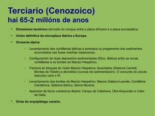 Terciario (Cenozoico)
hai 65-2 millóns de anos
●
Dinamismo tectónico derivado do choque entre a placa africana e a placa euroasiática.
●
Unión definitiva da microplaca ibérica a Europa.
●
Oroxenia alpina:
➢
Levantamento das cordilleiras béticas e pirenaica co pregamento dos sedimentos
acumulados nas foxas mariñas mesozoicas.
➢
Configuración de dúas depresións sedimentarias (Ebro, Bética) entre as novas
cordilleiras e os bordes do Macizo Hespérico.
➢
Fractura en bloques do ríxido Macizo Hespérico: levantados (Sistema Central,
Montes de Toledo) e afundidos (cuncas de sedimentación). O conxunto do zócolo
basculou cara o W.
➢
Levantamento dos bordes do Macizo Hespérico: Macizo Galaico-Leonés, Cordilleira
Cantábrica, Sistema Ibérico, Sierra Morena.
➢
Aparición de focos volcánicos illados: Campo de Calatrava, Olot-Ampurdán e Cabo
de Gata.
●
Orixe do arquipiélago canario.
 