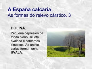 A España calcaria.
As formas do relevo cárstico, 3
DOLINA.
Pequena depresión de
fondo plano, silueta
ovalada e contornos
sinuosos. Ao unirse
varias forman unha
UVALA.
 
