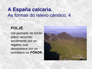 A España calcaria.
As formas do relevo cárstico, 4
POLJÉ.
Val pechado de fondo
plano recorrido
xeralmente por un
regatoo que
desaparece por un
sumideiro ou PÓNOR
 