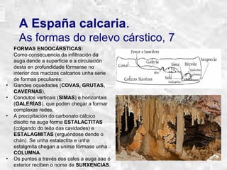 A España calcaria.
As formas do relevo cárstico, 7
FORMAS ENDOCÁRSTICAS:
Como consecuencia da infiltración da
auga dende a superficie e a circulación
desta en profundidade fórmanse no
interior dos macizos calcarios unha serie
de formas peculiares:
• Gandes oquedades (COVAS, GRUTAS,
CAVERNAS),
• Condutos verticais (SIMAS) e horizontais
(GALERÍAS), que poden chegar a formar
complexas redes.
• A precipitación do carbonato cálcico
disolto na auga forma ESTALACTITAS
(colgando do teito das cavidades) e
ESTALAGMITAS (erguéndose dende o
chán). Se unha estalactita e unha
estalgmita chegan a unirse fórmase unha
COLUMNA.
• Os puntos a través dos cales a auga sae ó
exterior reciben o nome de SURXENCIAS.
 