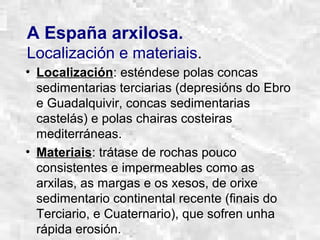 A España arxilosa.
Localización e materiais.
• Localización: esténdese polas concas
sedimentarias terciarias (depresións do Ebro
e Guadalquivir, concas sedimentarias
castelás) e polas chairas costeiras
mediterráneas.
• Materiais: trátase de rochas pouco
consistentes e impermeables como as
arxilas, as margas e os xesos, de orixe
sedimentario continental recente (finais do
Terciario, e Cuaternario), que sofren unha
rápida erosión.
 