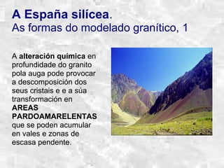 A España silícea.
As formas do modelado granítico, 1
A alteración química en
profundidade do granito
pola auga pode provocar
a descomposición dos
seus cristais e e a súa
transformación en
AREAS
PARDOAMARELENTAS
que se poden acumular
en vales e zonas de
escasa pendente.
 