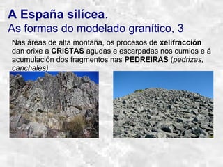 A España silícea.
As formas do modelado granítico, 3
Nas áreas de alta montaña, os procesos de xelifracción
dan orixe a CRISTAS agudas e escarpadas nos cumios e á
acumulación dos fragmentos nas PEDREIRAS (pedrizas,
canchales)
 