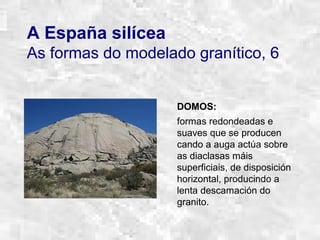 A España silícea
As formas do modelado granítico, 6
DOMOS:
formas redondeadas e
suaves que se producen
cando a auga actúa sobre
as diaclasas máis
superficiais, de disposición
horizontal, producindo a
lenta descamación do
granito.
 