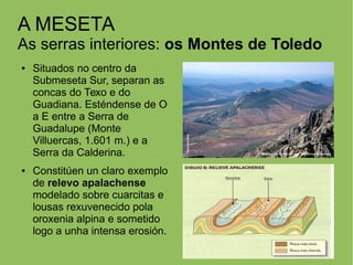 A MESETA
As serras interiores: os Montes de Toledo
● Situados no centro da
Submeseta Sur, separan as
concas do Texo e do
Guadiana. Esténdense de O
a E entre a Serra de
Guadalupe (Monte
Villuercas, 1.601 m.) e a
Serra da Calderina.
● Constitúen un claro exemplo
de relevo apalachense
modelado sobre cuarcitas e
lousas rexuvenecido pola
oroxenia alpina e sometido
logo a unha intensa erosión.
 