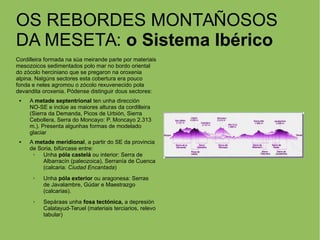 OS REBORDES MONTAÑOSOS
DA MESETA: o Sistema Ibérico
Cordilleira formada na súa meirande parte por materiais
mesozoicos sedimentados polo mar no bordo oriental
do zócolo herciniano que se pregaron na oroxenia
alpina. Nalgúns sectores esta cobertura era pouco
fonda e neles agromou o zócolo rexuvenecido pola
devandita oroxenia. Pódense distinguir dous sectores:
 A metade septentrional ten unha dirección
NO-SE e inclúe as maiores alturas da cordilleira
(Sierra da Demanda, Picos de Urbión, Sierra
Cebollera, Serra do Moncayo: P. Moncayo 2.313
m.). Presenta algunhas formas de modelado
glaciar
 A metade meridional, a partir do SE da provincia
de Soria, bifúrcase entre:
➢ Unha póla castelá ou interior: Serra de
Albarracín (paleozoica), Serranía de Cuenca
(calcaria: Ciudad Encantada)
➢ Unha póla exterior ou aragonesa: Serras
de Javalambre, Gúdar e Maestrazgo
(calcarias).
➢ Sepáraas unha fosa tectónica, a depresión
Calatayud-Teruel (materiais terciarios, relevo
tabular)
 