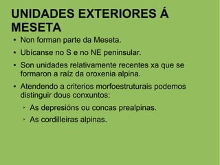 UNIDADES EXTERIORES Á
MESETA
● Non forman parte da Meseta.
● Ubícanse no S e no NE peninsular.
● Son unidades relativamente recentes xa que se
formaron a raíz da oroxenia alpina.
● Atendendo a criterios morfoestruturais podemos
distinguir dous conxuntos:
➢ As depresións ou concas prealpinas.
➢ As cordilleiras alpinas.
 
