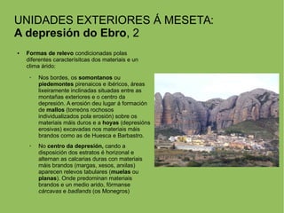UNIDADES EXTERIORES Á MESETA:
A depresión do Ebro, 2
● Formas de relevo condicionadas polas
diferentes caracterísitcas dos materiais e un
clima árido:
➢ Nos bordes, os somontanos ou
piedemontes pirenaicos e ibéricos, áreas
lixeiramente inclinadas situadas entre as
montañas exteriores e o centro da
depresión. A erosión deu lugar á formación
de mallos (torreóns rochosos
individualizados pola erosión) sobre os
materiais máis duros e a hoyas (depresións
erosivas) excavadas nos materiais máis
brandos como as de Huesca e Barbastro.
➢ No centro da depresión, cando a
disposición dos estratos é horizonal e
alternan as calcarias duras con materiais
máis brandos (margas, xesos, arxilas)
aparecen relevos tabulares (muelas ou
planas). Onde predominan materiais
brandos e un medio arido, fórmanse
cárcavas e badlands (os Monegros)
 