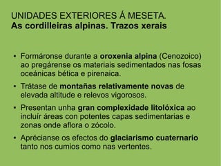 UNIDADES EXTERIORES Á MESETA.
As cordilleiras alpinas. Trazos xerais
● Formáronse durante a oroxenia alpina (Cenozoico)
ao pregárense os materiais sedimentados nas fosas
oceánicas bética e pirenaica.
● Trátase de montañas relativamente novas de
elevada altitude e relevos vigorosos.
● Presentan unha gran complexidade litolóxica ao
incluír áreas con potentes capas sedimentarias e
zonas onde aflora o zócolo.
● Aprécianse os efectos do glaciarismo cuaternario
tanto nos cumios como nas vertentes.
 