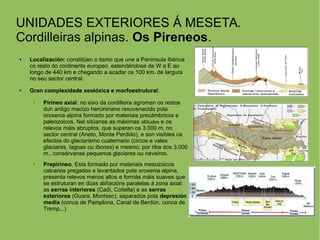 UNIDADES EXTERIORES Á MESETA.
Cordilleiras alpinas. Os Pireneos.
● Localización: constitúen o itsmo que une a Península Ibérica
co resto do continente europeo, estendéndose de W a E ao
longo de 440 km e chegando a acadar os 100 km. de largura
no seu sector central.
● Gran complexidade xeolóxica e morfoestrutural:
➢ Pirineo axial: no eixo da cordilleira agroman os restos
dun antigo macizo hercininano rexuvenecido pola
oroxenia alpina formado por materiais precámbricos e
paleozoicos. Nel sitúanse as máximas altitudes e os
relevos máis abruptos, que superan os 3.000 m. no
sector central (Aneto, Monte Perdido), e son visibles os
efectos do glaciarismo cuaternario (circos e vales
glaciares, lagoas ou ibones) e mesmo, por riba dos 3.000
m., consérvanse pequenos glaciares ou neveiros.
➢ Prepirineo. Esta formado por materiais mesozoicos
calcarios pregados e levantados pola oroxenia alpina,
presenta relevos menos altos e formás máis suaves que
se estruturan en dúas aliñacións paralelas á zona axial:
as serras interiores (Cadí, Cotiella) e as serras
exteriores (Guara, Montsec), separados pola depresión
media (conca de Pamplona, Canal de Berdún, conca de
Tremp...)
 
