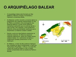 O ARQUIPIÉLAGO BALEAR
 O arquipiélago balear esta formado por illas
(Mallorca, Menorca, Eivissa, Formentera y
Cabrera) e númerosos illotes.
 As Baleares xurdiron durante a oroxenia alpina co
pregamento dos materiais sedimentados no mar
de Tethis e constitúen unha prolongación dos
Sistemas Béticos a través dunha aliñación
montañosa submariña que os continúa dende o
cabo da Nao. Non obstante, a illa de Menorca
presenta certas peculiaridades xeolóxicas que a
emparentan co Sistema Costeiro Catalán.
 Dende o punto de vista litolóxico predomina os
materiais calcarios. En Menorca aparecen
materiais paleozoicos, restos dun antigo macizo
catalano-balear. Os sedimentos terciarios e
cuaternarios (arxilas) predominan no Pla
mallorquín.
 En Mallorca, a maior da illas podemos distinguir
tres unidades de relevo fundamentais: a Serra da
Tramuntana (Puig Major, 1.445 m.) na costa NO,
a Serra de Levant ao leste e o Pla, a chaira
central comprendida entre as badías de Palma e
Alcúdia.
 