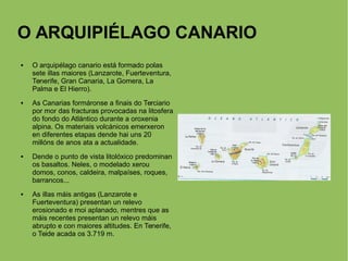 O ARQUIPIÉLAGO CANARIO
 O arquipélago canario está formado polas
sete illas maiores (Lanzarote, Fuerteventura,
Tenerife, Gran Canaria, La Gomera, La
Palma e El Hierro).
 As Canarias formáronse a finais do Terciario
por mor das fracturas provocadas na litosfera
do fondo do Atlántico durante a oroxenia
alpina. Os materiais volcánicos emerxeron
en diferentes etapas dende hai uns 20
millóns de anos ata a actualidade.
 Dende o punto de vista litolóxico predominan
os basaltos. Neles, o modelado xerou
domos, conos, caldeira, malpaíses, roques,
barrancos...
 As illas máis antigas (Lanzarote e
Fuerteventura) presentan un relevo
erosionado e moi aplanado, mentres que as
máis recentes presentan un relevo máis
abrupto e con maiores altitudes. En Tenerife,
o Teide acada os 3.719 m.
 