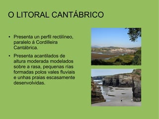 O LITORAL CANTÁBRICO
● Presenta un perfil rectilíneo,
paralelo á Cordilleira
Cantábrica.
● Presenta acantilados de
altura moderada modelados
sobre a rasa, pequenas rías
formadas polos vales fluviais
e unhas praias escasamente
desenvolvidas.
 