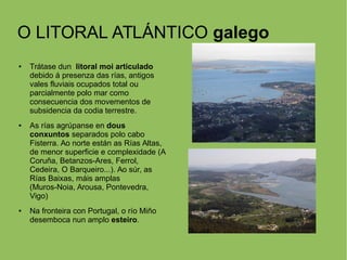 O LITORAL ATLÁNTICO galego
● Trátase dun litoral moi articulado
debido á presenza das rías, antigos
vales fluviais ocupados total ou
parcialmente polo mar como
consecuencia dos movementos de
subsidencia da codia terrestre.
● As rías agrúpanse en dous
conxuntos separados polo cabo
Fisterra. Ao norte están as Rías Altas,
de menor superficie e complexidade (A
Coruña, Betanzos-Ares, Ferrol,
Cedeira, O Barqueiro...). Ao súr, as
Rías Baixas, máis amplas
(Muros-Noia, Arousa, Pontevedra,
Vigo)
● Na fronteira con Portugal, o río Miño
desemboca nun amplo esteiro.
 