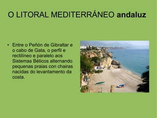 O LITORAL MEDITERRÁNEO andaluz
● Entre o Peñón de Gibraltar e
o cabo de Gata, o perfil e
rectilíneo e paralelo aos
Sistemas Béticos alternando
pequenas praias con chairas
nacidas do levantamento da
costa.
 