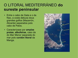 O LITORAL MEDITERRÁNEO do
sureste peninsular
● Entre o cabo de Gata e o da
Nao, a costa debuxa dous
grandes golfos (Mazarrón,
Alicante) separados polo
cabo de Palos.
● Caracterízase por amplas
praias, albufeiras, caso da
do Mar Menor separada do
mar polo cordón litoral da
Manga.
 